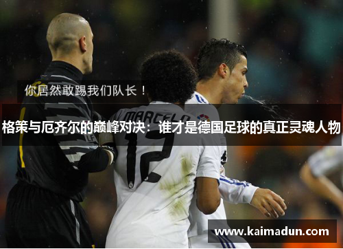 格策与厄齐尔的巅峰对决：谁才是德国足球的真正灵魂人物